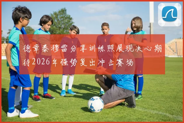 德章泰穆雷分享训练照展现决心期待2026年强势复出冲击赛场