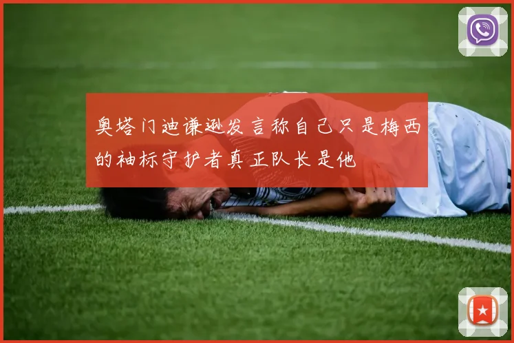 奥塔门迪谦逊发言称自己只是梅西的袖标守护者真正队长是他