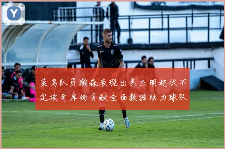 菜鸟队员瀚森表现出色杰明起伏不定埃奇库姆贡献全面数据助力球队