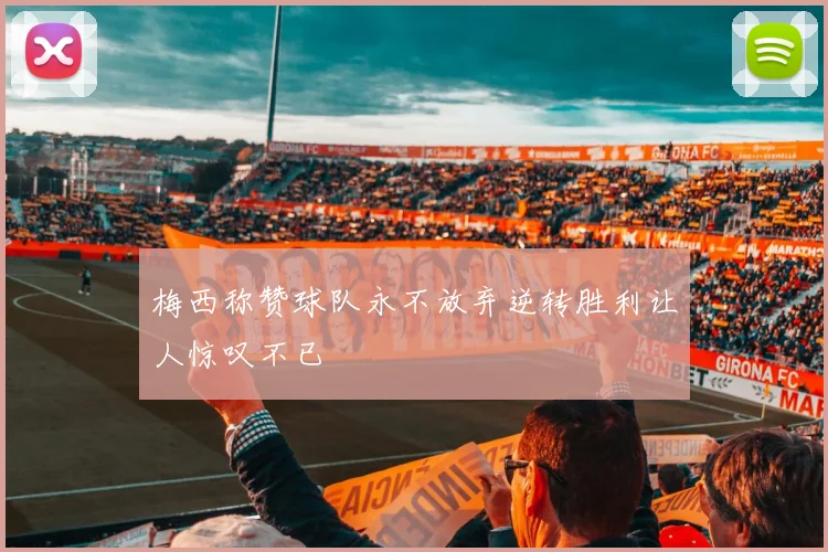 梅西称赞球队永不放弃逆转胜利让人惊叹不已