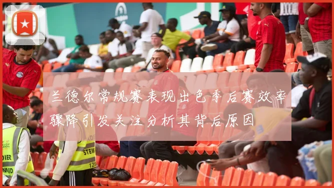 兰德尔常规赛表现出色季后赛效率骤降引发关注分析其背后原因