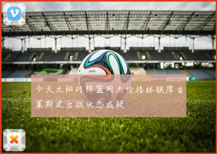 今天太阳对阵篮网杰伦格林缺席吉莱斯皮出战状态成疑