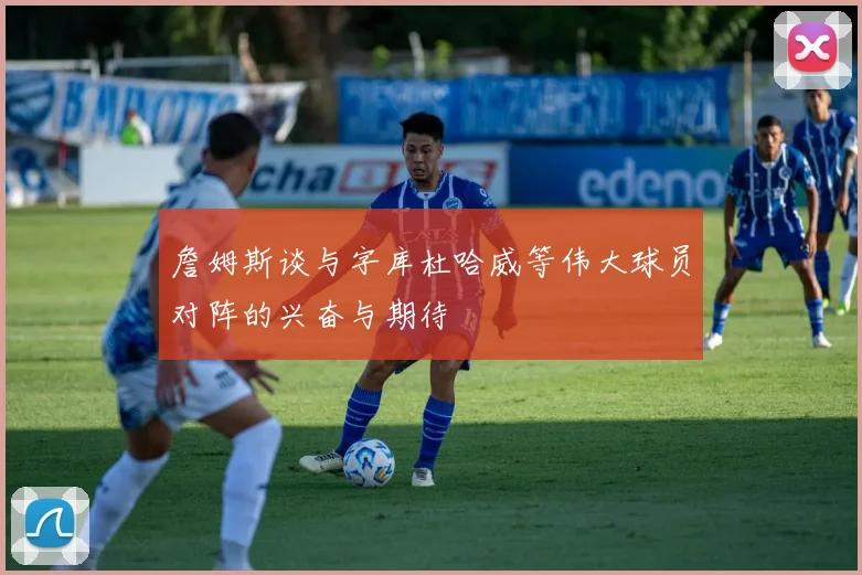 詹姆斯谈与字库杜哈威等伟大球员对阵的兴奋与期待