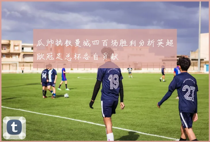 瓜帅执教曼城四百场胜利分析英超欧冠足总杯各自贡献