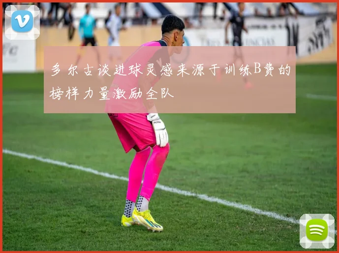 多尔古谈进球灵感来源于训练B费的榜样力量激励全队