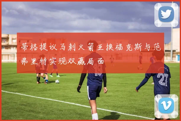 蒂格提议马刺火箭互换福克斯与范弗里特实现双赢局面