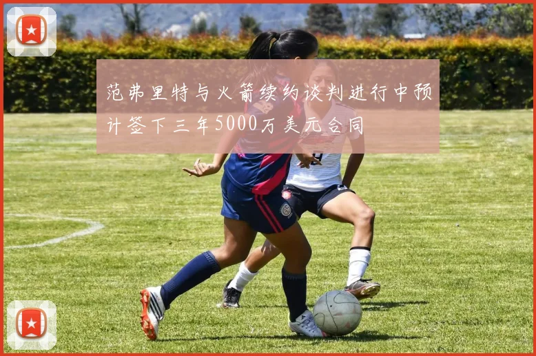 范弗里特与火箭续约谈判进行中预计签下三年5000万美元合同