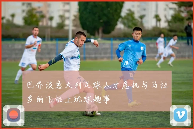 巴乔谈意大利足球人才危机与马拉多纳飞机上玩球趣事
