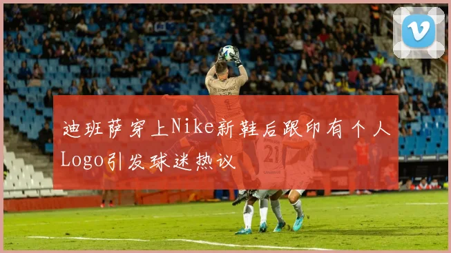 迪班萨穿上Nike新鞋后跟印有个人Logo引发球迷热议