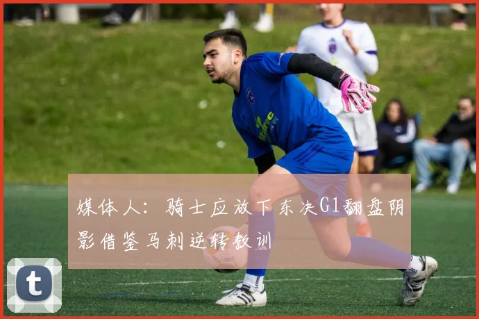 媒体人：骑士应放下东决G1翻盘阴影借鉴马刺逆转教训