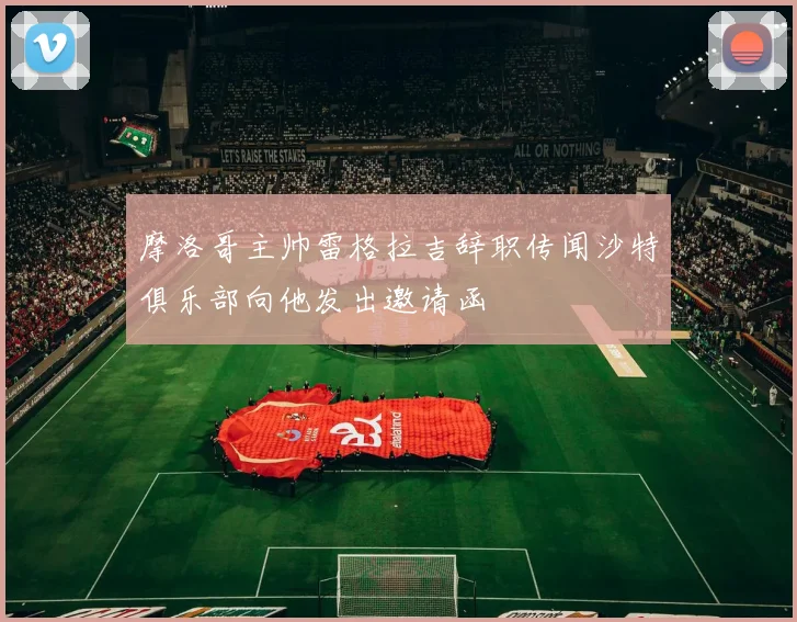 摩洛哥主帅雷格拉吉辞职传闻沙特俱乐部向他发出邀请函