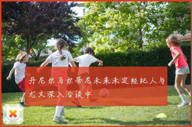 丹尼尔马尔蒂尼未来未定经纪人与尤文深入洽谈中
