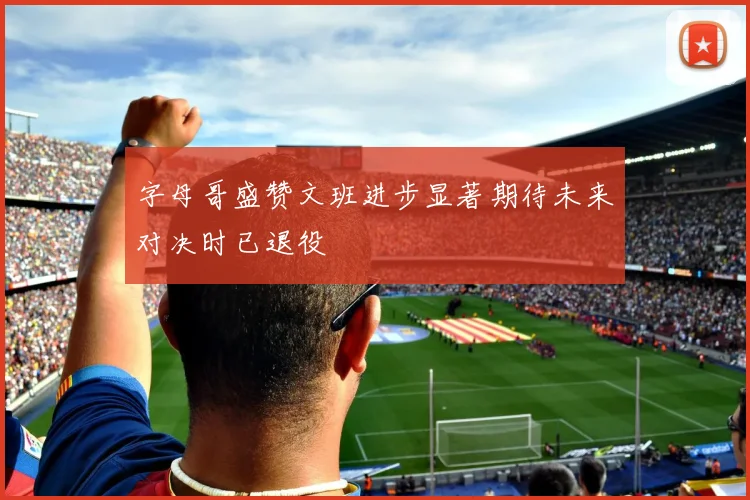 字母哥盛赞文班进步显著期待未来对决时已退役
