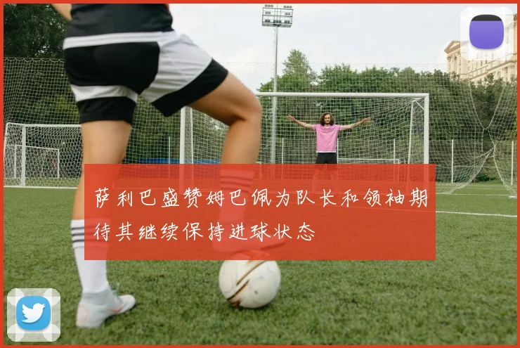 萨利巴盛赞姆巴佩为队长和领袖期待其继续保持进球状态