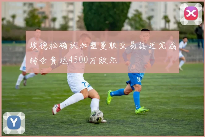 埃德松确认加盟曼联交易接近完成转会费达4500万欧元