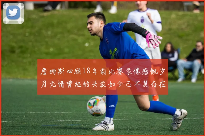詹姆斯回顾18年前比赛录像感慨岁月无情曾经的头发如今已不复存在