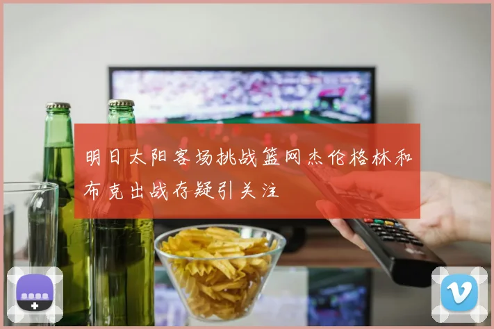 明日太阳客场挑战篮网杰伦格林和布克出战存疑引关注