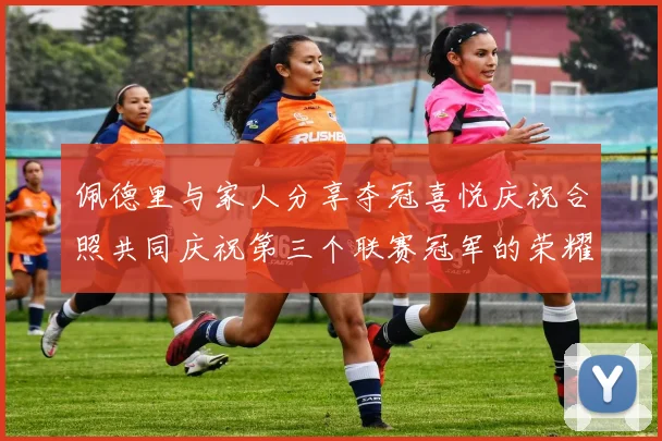 佩德里与家人分享夺冠喜悦庆祝合照共同庆祝第三个联赛冠军的荣耀时刻