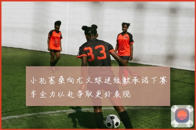 小孔塞桑向尤文球迷致歉承诺下赛季全力以赴争取更好表现