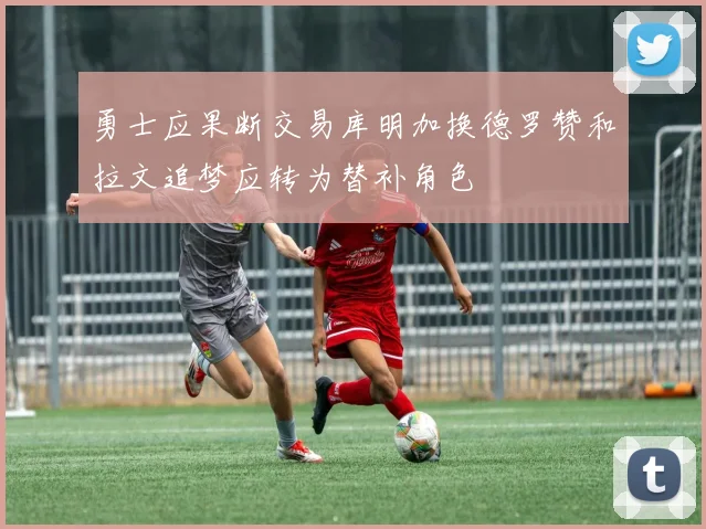 勇士应果断交易库明加换德罗赞和拉文追梦应转为替补角色